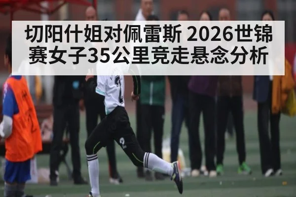 切阳什姐对佩雷斯 2026世锦赛女子35公里竞走悬念分析 - kaiyun